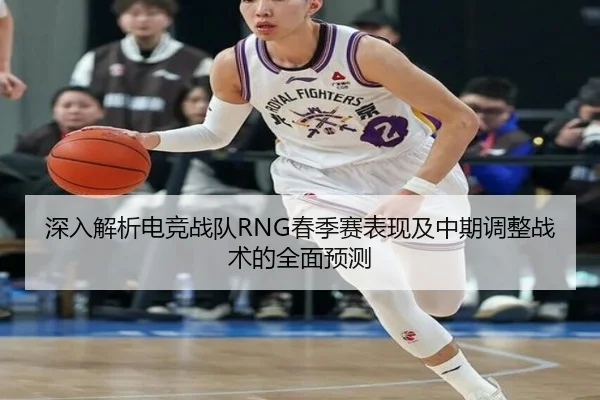 深入解析电竞战队RNG春季赛表现及中期调整战术的全面预测